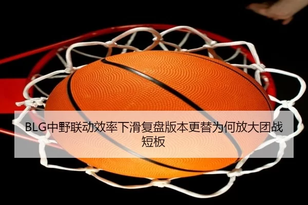 BLG中野联动效率下滑复盘版本更替为何放大团战短板