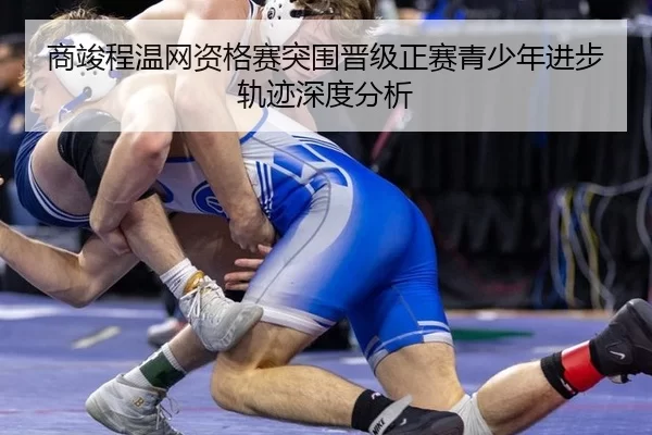 商竣程温网资格赛突围晋级正赛青少年进步轨迹深度分析