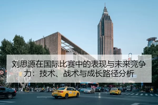 刘思源在国际比赛中的表现与未来竞争力：技术、战术与成长路径分析