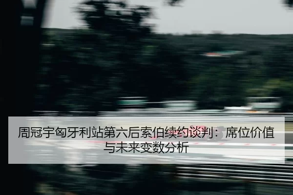周冠宇匈牙利站第六后索伯续约谈判：席位价值与未来变数分析